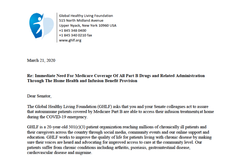 Image reads: Global Healthy Living Foundation 515 N. Midland Ave Upper Nyack, New York 10960 USA +1 845 348 0400 +1 845 340 0210 fax] www.ghlf.org March 21, 2020 RE: Immediate Need for Medicare Coverage of All Part B Drug and Related Administration Through the Home Health and Infusion Benefit Provision Dear Senator, The Global Healthy Living Foundation (GHLF) asks that you and your Senate colleagues act to assure that autoimmune patients covered by Medicare Part B are able to access their infusion treatments at home during the COVID-19 emergency. GHLF is a 20-year-old 501(c)(3) patient organization reaching millions of chronically ill patients and their caregivers across the country through social media, community events and our online support and education. GHLF works to improve the quality of life for patients living with chronic disease by making sure their voices are heard and advocating for improved access to care at the community level. Our patients suffer from chronic conditions including arthritis, psoriasis, gastrointestinal disease, cardiovascular disease and migraine.